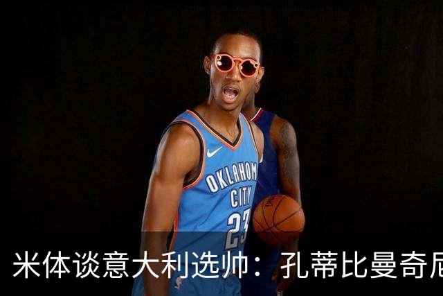 米体谈意大利选帅：孔蒂比曼奇尼更受青睐，足协可利用赞助商支持